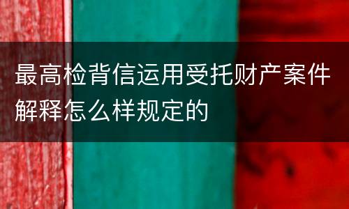 最高检背信运用受托财产案件解释怎么样规定的