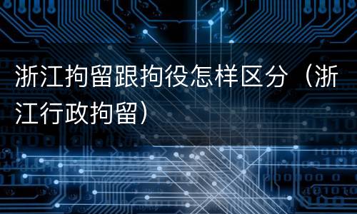 浙江拘留跟拘役怎样区分（浙江行政拘留）