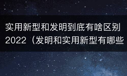 实用新型和发明到底有啥区别2022（发明和实用新型有哪些区别）