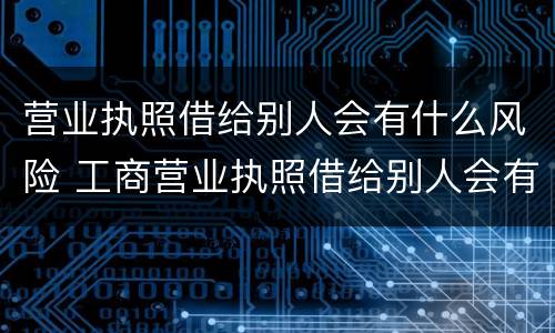 营业执照借给别人会有什么风险 工商营业执照借给别人会有什么危害