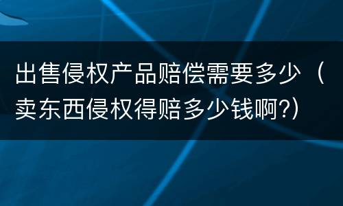 出售侵权产品赔偿需要多少（卖东西侵权得赔多少钱啊?）