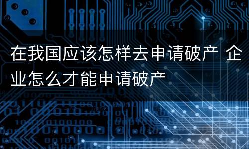 在我国应该怎样去申请破产 企业怎么才能申请破产