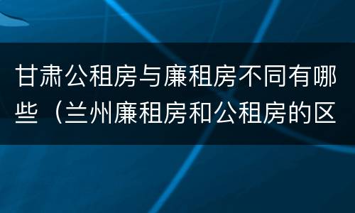 甘肃公租房与廉租房不同有哪些（兰州廉租房和公租房的区别）