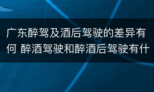 广东醉驾及酒后驾驶的差异有何 醉酒驾驶和醉酒后驾驶有什么区别