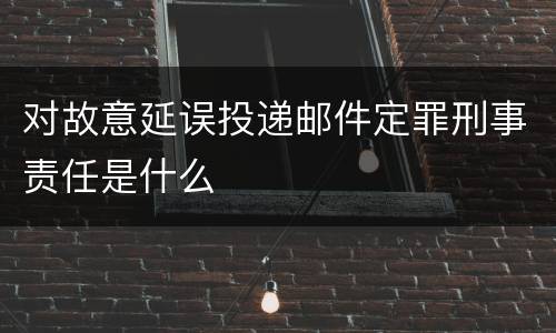 对故意延误投递邮件定罪刑事责任是什么