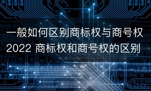 一般如何区别商标权与商号权2022 商标权和商号权的区别