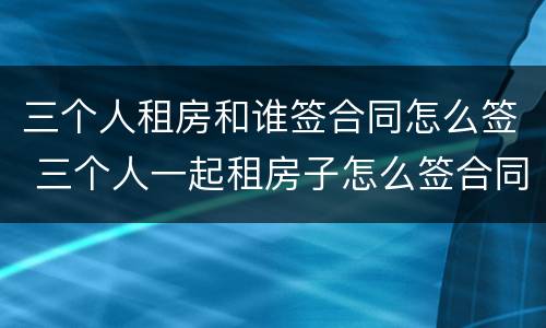 三个人租房和谁签合同怎么签 三个人一起租房子怎么签合同