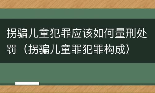拐骗儿童犯罪应该如何量刑处罚（拐骗儿童罪犯罪构成）