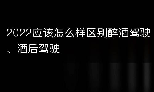 2022应该怎么样区别醉酒驾驶、酒后驾驶