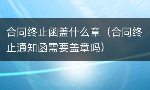 合同终止函盖什么章（合同终止通知函需要盖章吗）