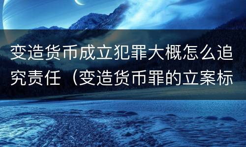 变造货币成立犯罪大概怎么追究责任（变造货币罪的立案标准）