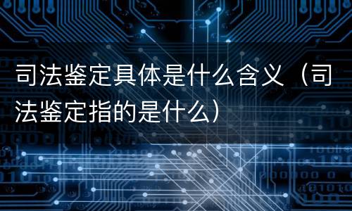 司法鉴定具体是什么含义（司法鉴定指的是什么）