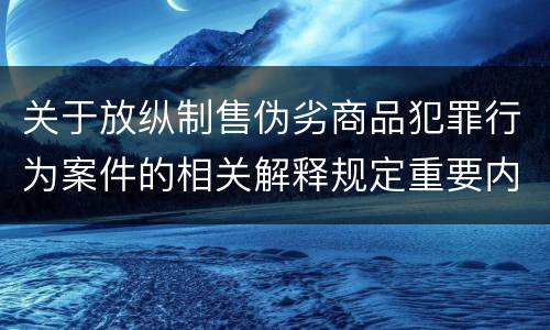 关于放纵制售伪劣商品犯罪行为案件的相关解释规定重要内容是什么