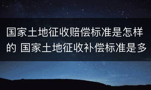 国家土地征收赔偿标准是怎样的 国家土地征收补偿标准是多少