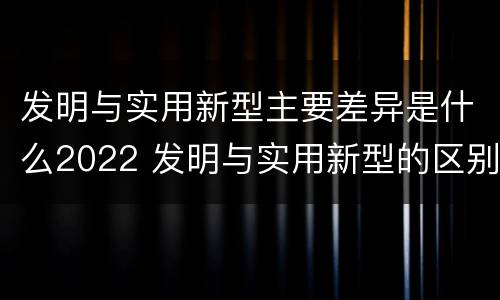 发明与实用新型主要差异是什么2022 发明与实用新型的区别有哪些