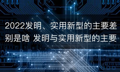 2022发明、实用新型的主要差别是啥 发明与实用新型的主要区别