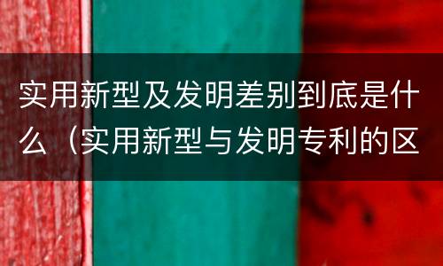 实用新型及发明差别到底是什么（实用新型与发明专利的区别有哪些）