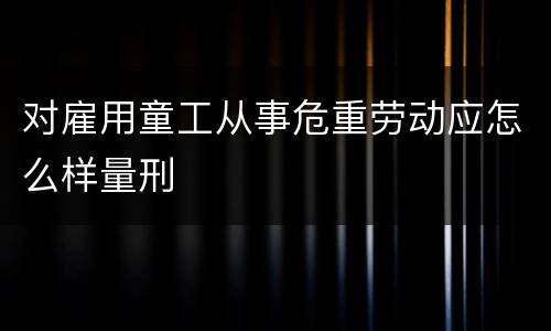 对雇用童工从事危重劳动应怎么样量刑