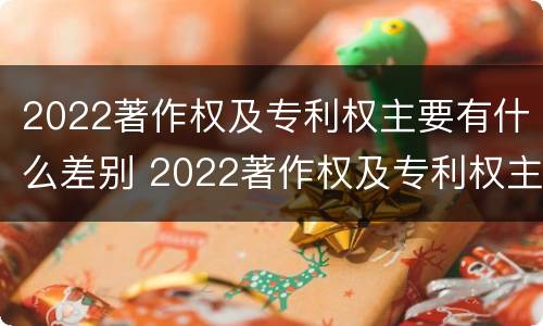 2022著作权及专利权主要有什么差别 2022著作权及专利权主要有什么差别呢