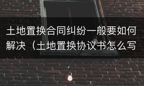 土地置换合同纠纷一般要如何解决（土地置换协议书怎么写才有效）