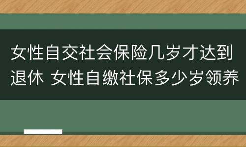 女性自交社会保险几岁才达到退休 女性自缴社保多少岁领养老金