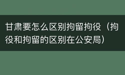 甘肃要怎么区别拘留拘役（拘役和拘留的区别在公安局）