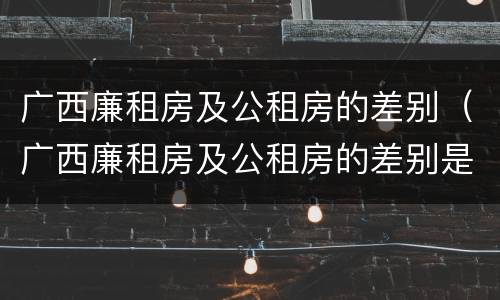 广西廉租房及公租房的差别（广西廉租房及公租房的差别是什么）