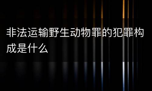 非法运输野生动物罪的犯罪构成是什么