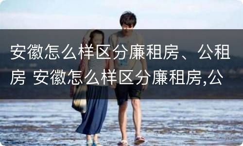 安徽怎么样区分廉租房、公租房 安徽怎么样区分廉租房,公租房呢