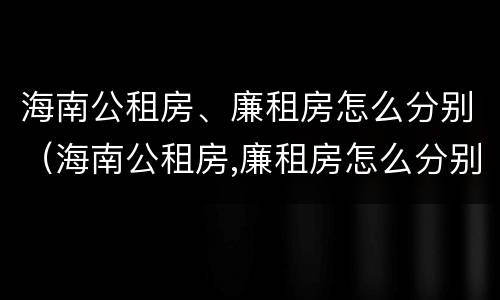 海南公租房、廉租房怎么分别（海南公租房,廉租房怎么分别摇号）