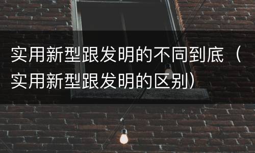 实用新型跟发明的不同到底（实用新型跟发明的区别）