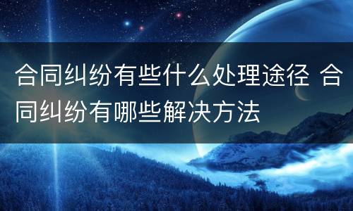 合同纠纷有些什么处理途径 合同纠纷有哪些解决方法