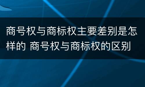 商号权与商标权主要差别是怎样的 商号权与商标权的区别