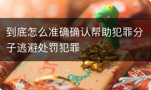 到底怎么准确确认帮助犯罪分子逃避处罚犯罪