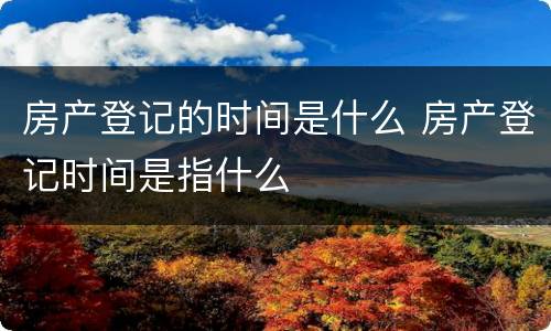房产登记的时间是什么 房产登记时间是指什么