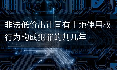 非法低价出让国有土地使用权行为构成犯罪的判几年