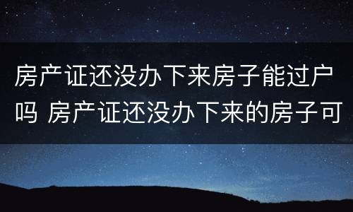 房产证还没办下来房子能过户吗 房产证还没办下来的房子可以过户吗