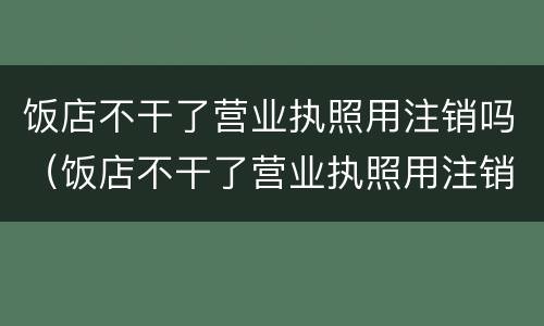 饭店不干了营业执照用注销吗（饭店不干了营业执照用注销吗）