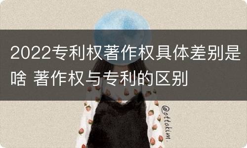 2022专利权著作权具体差别是啥 著作权与专利的区别
