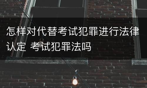 怎样对代替考试犯罪进行法律认定 考试犯罪法吗
