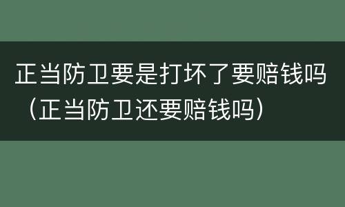 正当防卫要是打坏了要赔钱吗（正当防卫还要赔钱吗）
