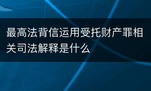 最高法背信运用受托财产罪相关司法解释是什么