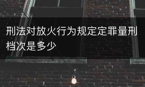 刑法对放火行为规定定罪量刑档次是多少