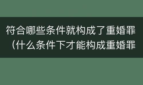 符合哪些条件就构成了重婚罪（什么条件下才能构成重婚罪）