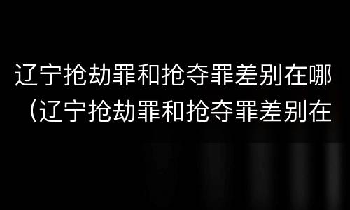 辽宁抢劫罪和抢夺罪差别在哪（辽宁抢劫罪和抢夺罪差别在哪儿）