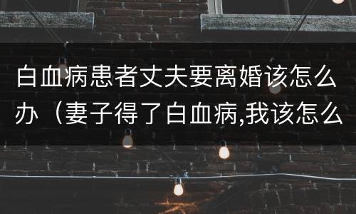 白血病患者丈夫要离婚该怎么办（妻子得了白血病,我该怎么办）