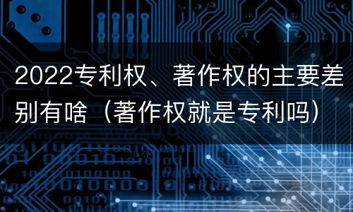 2022专利权、著作权的主要差别有啥（著作权就是专利吗）