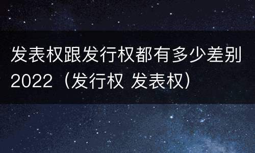 发表权跟发行权都有多少差别2022（发行权 发表权）