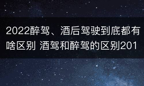 2022醉驾、酒后驾驶到底都有啥区别 酒驾和醉驾的区别2019