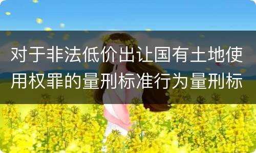 对于非法低价出让国有土地使用权罪的量刑标准行为量刑标准是多少